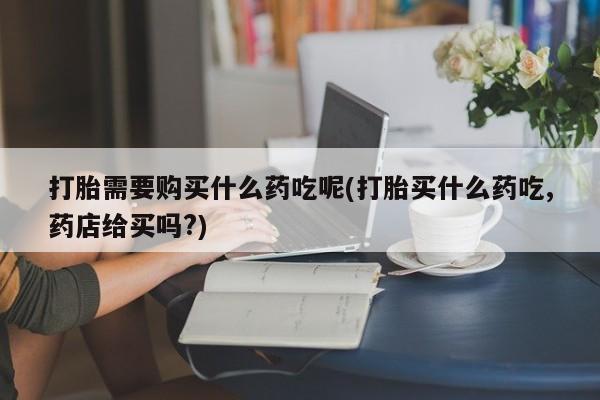 网上有私人卖打胎药吗打胎需要购买什么药吃呢(打胎买什么药吃,药店给买吗?)