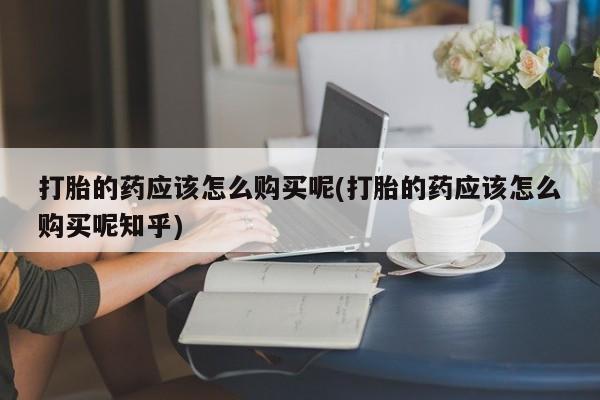 网上有私人卖打胎药吗打胎的药应该怎么购买呢(打胎的药应该怎么购买呢知乎)